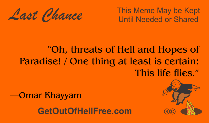 “Oh, threats of Hell and Hopes of Paradise! / One thing at least is certain: This life flies.” —Omar Khayyam
