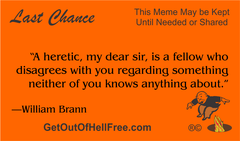 “A heretic, my dear sir, is a fellow who disagrees with you regarding something neither of you knows anything about.” —William Brann